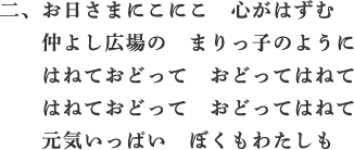 二、お日さまにこにこ　心がはずむ　仲よし広場の　まりっ子のように　はねておどって　おどってはねて　はねておどって　おどってはねて　元気いっぱい　ぼくもわたしも