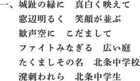 一、城趾の緑に　真白く映えて　窓辺明るく　笑顔が並ぶ　歓声空に　こだまして　ファイトみなぎる　広い庭　たくましその名　北条中学校　溌刺われら　北条中学生
