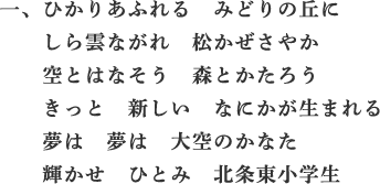 一、ひかりあふれる　みどりの丘に　しら雲ながれ　松かぜさやか　空とはなそう　森とかたろう　きっと　新しい　なにかが生まれる　夢は　夢は　大空のかなた　輝かせ　ひとみ　北条東小学生