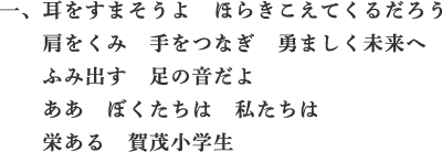 一、耳をすまそうよ　ほらきこえてくるだろう　肩をくみ　手をつなぎ　勇ましく未来へ　ふみ出す　足の音だよ　ああ　ぼくたちは　私たちは　栄ある　賀茂小学生