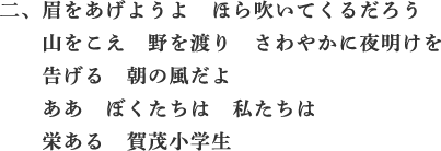二、眉をあげようよ　ほら吹いてくるだろう　山をこえ　野を渡り　さわやかに
夜明けを　告げる　朝の風だよ　ああ　ぼくたちは　私たちは　栄ある　賀茂小学生