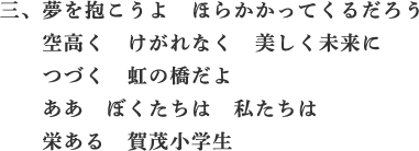 三、夢を抱こうよ　ほらかかってくるだろう　空高く　けがれなく　美しく未来に　つづく　虹の橋だよ　ああ　ぼくたち　私たちは　栄ある　賀茂小学生