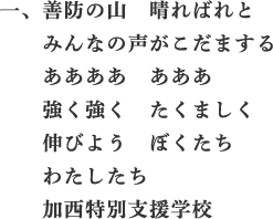 一、善防の山　晴ればれと　みんなの声がこだまする　ああああ　あああ　強く強く　たくましく　伸びよう　ぼくたち　わたしたち　加西特別支援学校