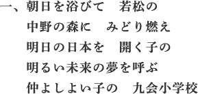 一、朝日を浴びて 若松の 中野の森に みどり燃え 明日の日本を 開く子の 明るい未来の夢を呼ぶ 仲よしよい子の 九会小学校