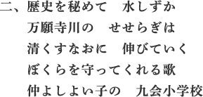 二、歴史を秘めて 水しずか 万願寺川の せせらぎは 清くすなおに 伸びていく ぼくらを守ってくれる歌 仲よしよい子の 九会小学校