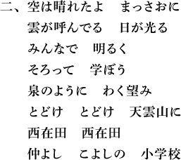 二、空は晴れたよ　まっさおに　雲が呼んでる　日が光る　みんなで　明るく　そろって　学ぼう　泉のように　わく望み　とどけ　とどけ　天雲山に　西在田　西在田　仲よし　こよしの　小学校