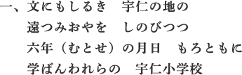 一、文にもしるき　宇仁の地の　遠つみおやを　しのびつつ　六年（むとせ）の月日　もろともに　学ばんわれらの　宇仁小学校